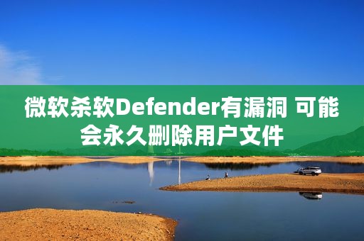 微软杀软Defender有漏洞 可能会永久删除用户文件