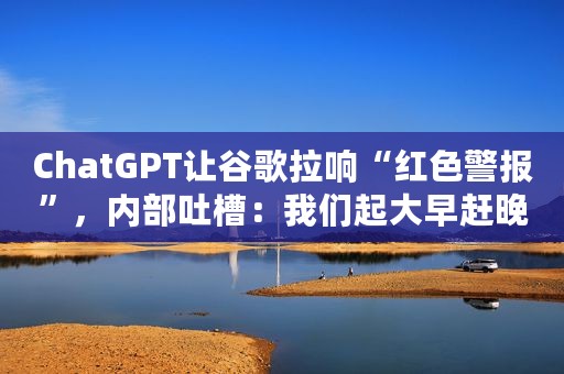 ChatGPT让谷歌拉响“红色警报”，内部吐槽：我们起大早赶晚集