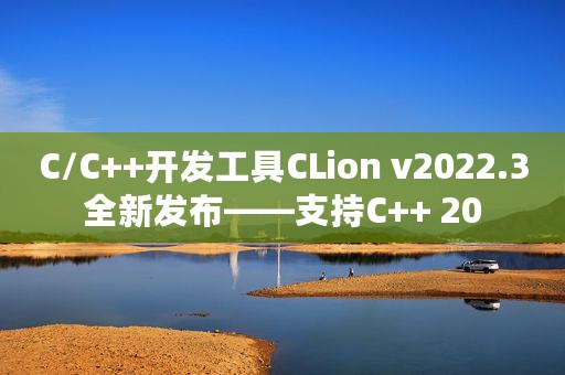 C/C++开发工具CLion v2022.3全新发布——支持C++ 20