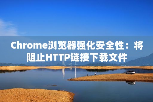 Chrome浏览器强化安全性：将阻止HTTP链接下载文件