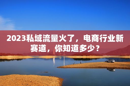 2023私域流量火了，电商行业新赛道，你知道多少？