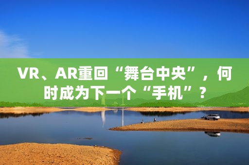 VR、AR重回“舞台中央”，何时成为下一个“手机”？