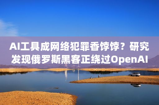 AI工具成网络犯罪香饽饽？研究发现俄罗斯黑客正绕过OpenAI限制访问ChatGPT