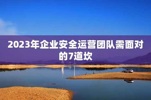 2023年企业安全运营团队需面对的7道坎