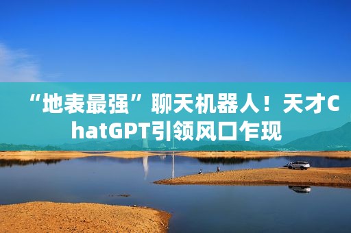“地表最强”聊天机器人！天才ChatGPT引领风口乍现
