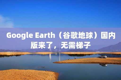 Google Earth（谷歌地球）国内版来了，无需梯子