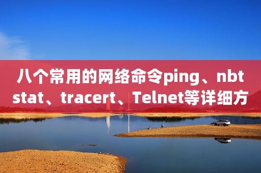 八个常用的网络命令ping、nbtstat、tracert、Telnet等详细方法介绍，值得学习收藏！
