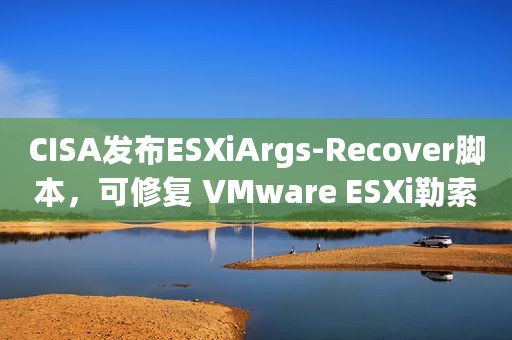 CISA发布ESXiArgs-Recover脚本，可修复 VMware ESXi勒索软件攻击