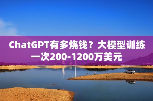 ChatGPT有多烧钱？大模型训练一次200-1200万美元