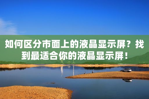如何区分市面上的液晶显示屏？找到最适合你的液晶显示屏！