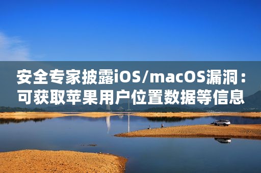 安全专家披露iOS/macOS漏洞：可获取苹果用户位置数据等信息