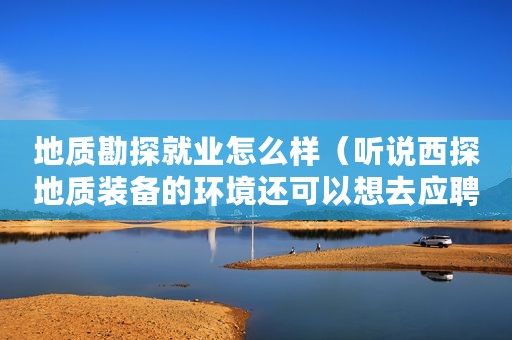 地质勘探就业怎么样（听说西探地质装备的环境还可以想去应聘哪位给推荐下？）