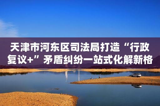 天津市河东区司法局打造“行政复议+”矛盾纠纷一站式化解新格局