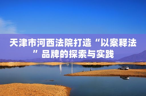 天津市河西法院打造“以案释法”品牌的探索与实践