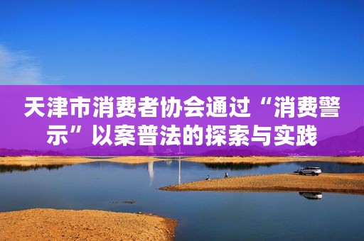 天津市消费者协会通过“消费警示”以案普法的探索与实践