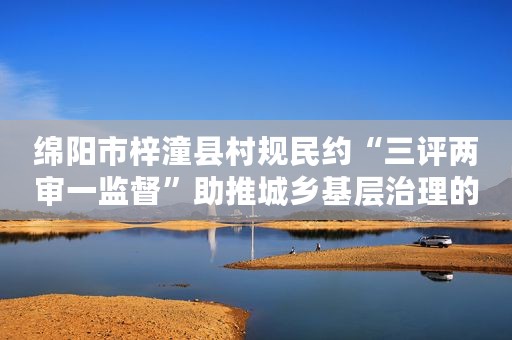 绵阳市梓潼县村规民约“三评两审一监督”助推城乡基层治理的创新探索与生动实践