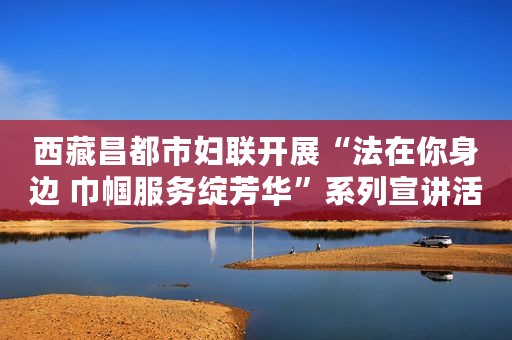 西藏昌都市妇联开展“法在你身边 巾帼服务绽芳华”系列宣讲活动