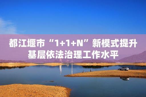 都江堰市“1+1+N”新模式提升基层依法治理工作水平
