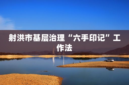 射洪市基层治理“六手印记”工作法
