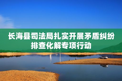 长海县司法局扎实开展矛盾纠纷排查化解专项行动