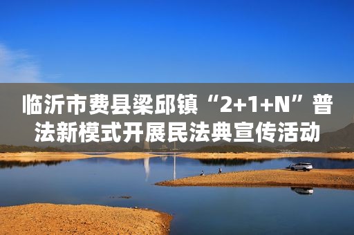 临沂市费县梁邱镇“2+1+N”普法新模式开展民法典宣传活动
