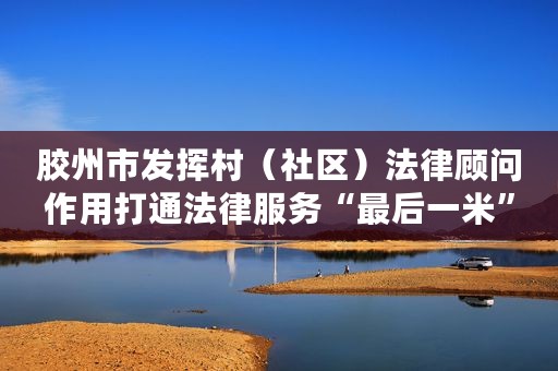 胶州市发挥村（社区）法律顾问作用打通法律服务“最后一米”