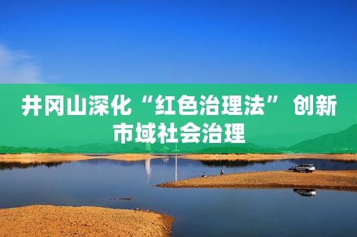 井冈山深化“红色治理法” 创新市域社会治理