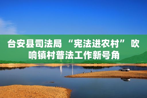 台安县司法局 “宪法进农村” 吹响镇村普法工作新号角