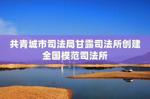 共青城市司法局甘露司法所创建全国模范司法所