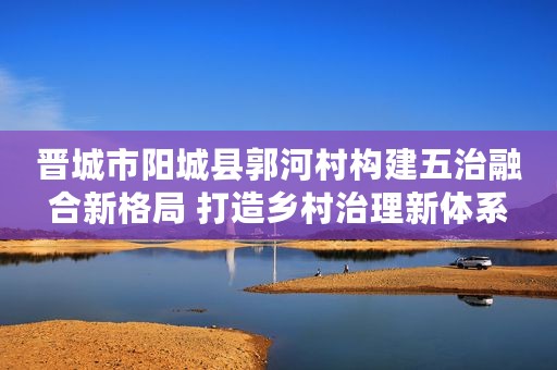 晋城市阳城县郭河村构建五治融合新格局 打造乡村治理新体系