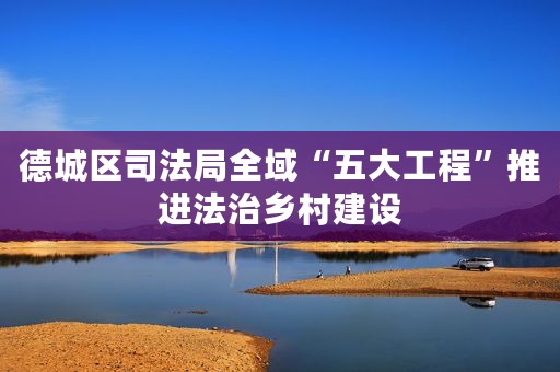 德城区司法局全域“五大工程”推进法治乡村建设