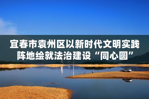 宜春市袁州区以新时代文明实践阵地绘就法治建设“同心圆”