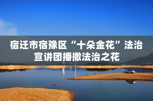 宿迁市宿豫区“十朵金花”法治宣讲团播撒法治之花