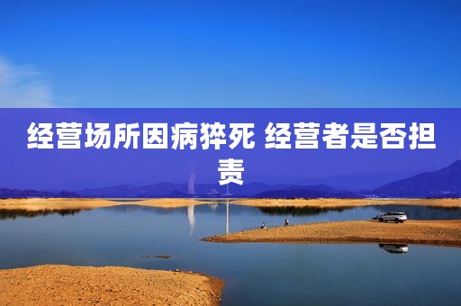经营场所因病猝死 经营者是否担责