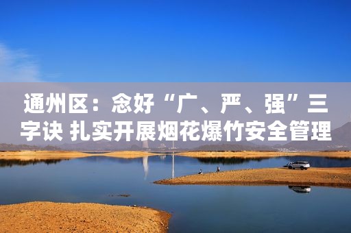 通州区：念好“广、严、强”三字诀 扎实开展烟花爆竹安全管理法治宣传活动