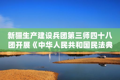 新疆生产建设兵团第三师四十八团开展《中华人民共和国民法典——合同编》普法宣传活动