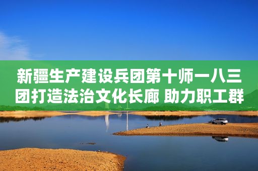 新疆生产建设兵团第十师一八三团打造法治文化长廊 助力职工群众“零距离”学法