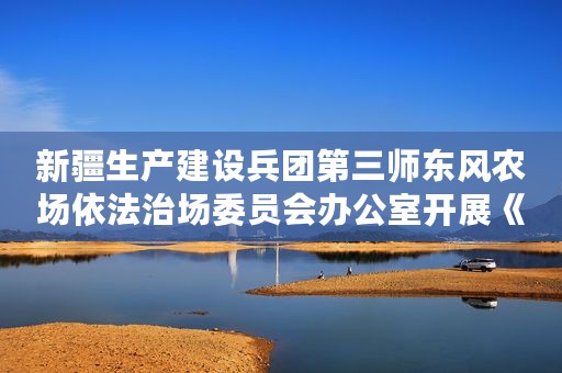 新疆生产建设兵团第三师东风农场依法治场委员会办公室开展《家庭教育促进法》学习宣传活动