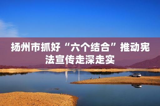 扬州市抓好“六个结合”推动宪法宣传走深走实