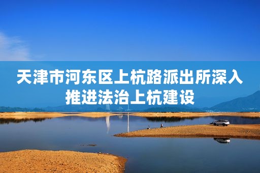 天津市河东区上杭路派出所深入推进法治上杭建设
