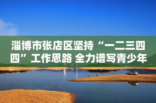 淄博市张店区坚持“一二三四四”工作思路 全力谱写青少年普法教育新篇章