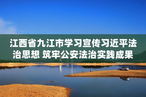 江西省九江市学习宣传习近平法治思想 筑牢公安法治实践成果