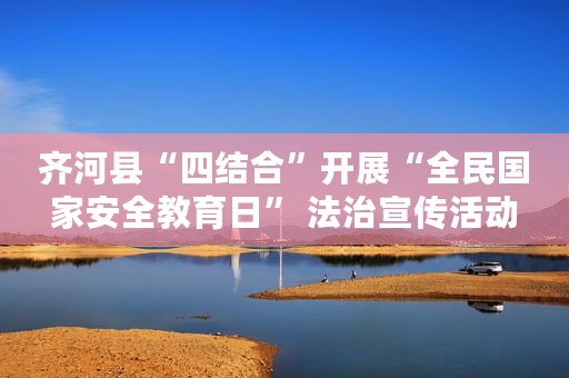 齐河县“四结合”开展“全民国家安全教育日” 法治宣传活动