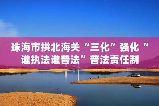 珠海市拱北海关“三化”强化“谁执法谁普法”普法责任制