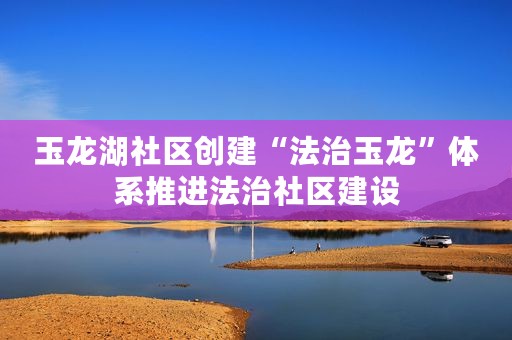 玉龙湖社区创建“法治玉龙”体系推进法治社区建设