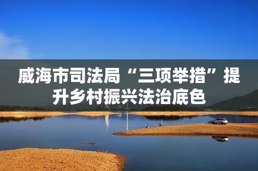 威海市司法局“三项举措”提升乡村振兴法治底色