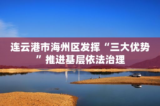 连云港市海州区发挥“三大优势”推进基层依法治理