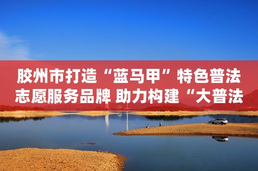 胶州市打造“蓝马甲”特色普法志愿服务品牌 助力构建“大普法”格局