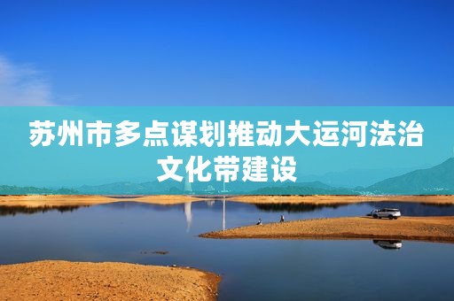 苏州市多点谋划推动大运河法治文化带建设