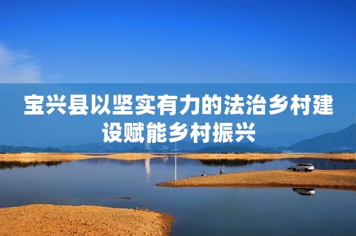 宝兴县以坚实有力的法治乡村建设赋能乡村振兴